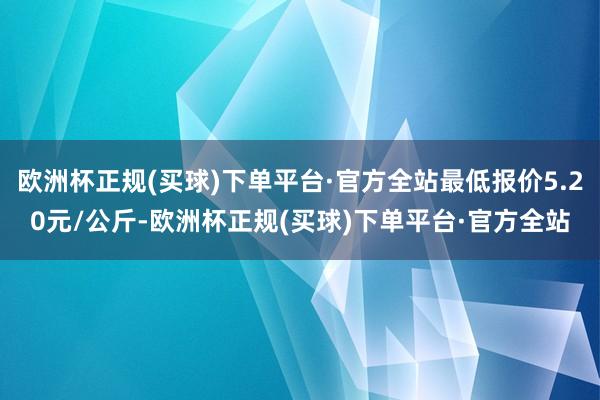 欧洲杯正规(买球)下单平台·官方全站最低报价5.20元/公斤-欧洲杯正规(买球)下单平台·官方全站