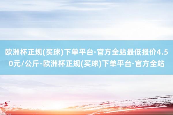 欧洲杯正规(买球)下单平台·官方全站最低报价4.50元/公斤-欧洲杯正规(买球)下单平台·官方全站