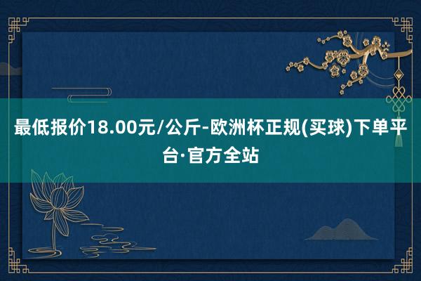 最低报价18.00元/公斤-欧洲杯正规(买球)下单平台·官方全站