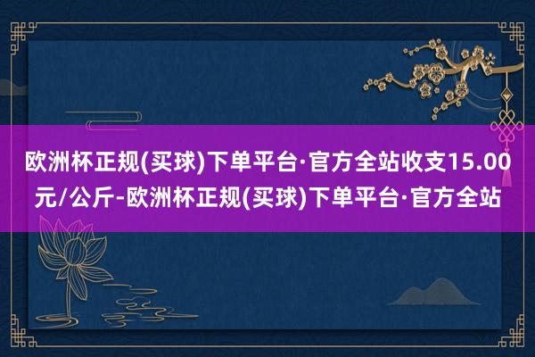 欧洲杯正规(买球)下单平台·官方全站收支15.00元/公斤-欧洲杯正规(买球)下单平台·官方全站