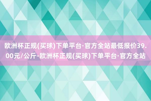 欧洲杯正规(买球)下单平台·官方全站最低报价39.00元/公斤-欧洲杯正规(买球)下单平台·官方全站