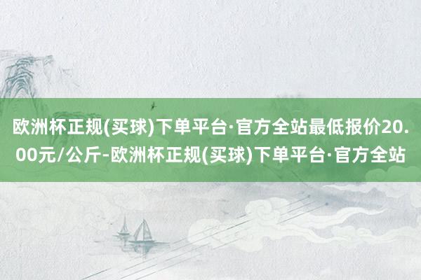 欧洲杯正规(买球)下单平台·官方全站最低报价20.00元/公斤-欧洲杯正规(买球)下单平台·官方全站