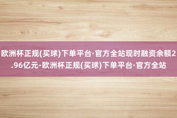 欧洲杯正规(买球)下单平台·官方全站现时融资余额2.96亿元-欧洲杯正规(买球)下单平台·官方全站