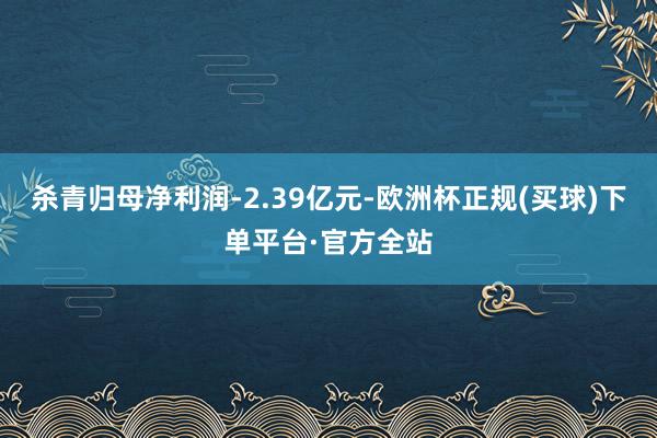 杀青归母净利润-2.39亿元-欧洲杯正规(买球)下单平台·官方全站