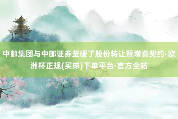 中邮集团与中邮证券坚硬了股份转让暨增资契约-欧洲杯正规(买球)下单平台·官方全站