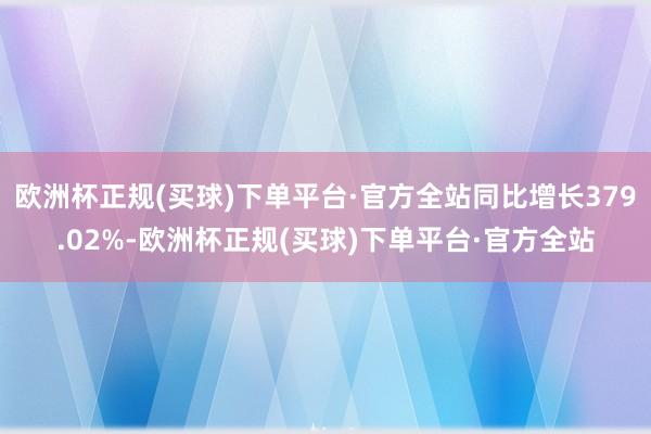 欧洲杯正规(买球)下单平台·官方全站同比增长379.02%-欧洲杯正规(买球)下单平台·官方全站