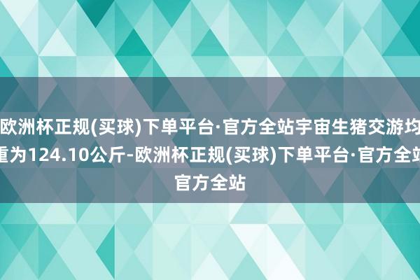 欧洲杯正规(买球)下单平台·官方全站宇宙生猪交游均重为124.10公斤-欧洲杯正规(买球)下单平台·官方全站