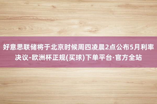 好意思联储将于北京时候周四凌晨2点公布5月利率决议-欧洲杯正规(买球)下单平台·官方全站