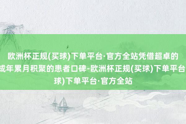 欧洲杯正规(买球)下单平台·官方全站凭借超卓的疗效以及成年累月积聚的患者口碑-欧洲杯正规(买球)下单平台·官方全站