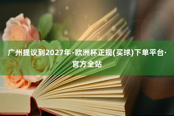 广州提议到2027年-欧洲杯正规(买球)下单平台·官方全站