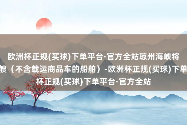 欧洲杯正规(买球)下单平台·官方全站琼州海峡将过问客滚船49艘（不含载运商品车的船舶）-欧洲杯正规(买球)下单平台·官方全站