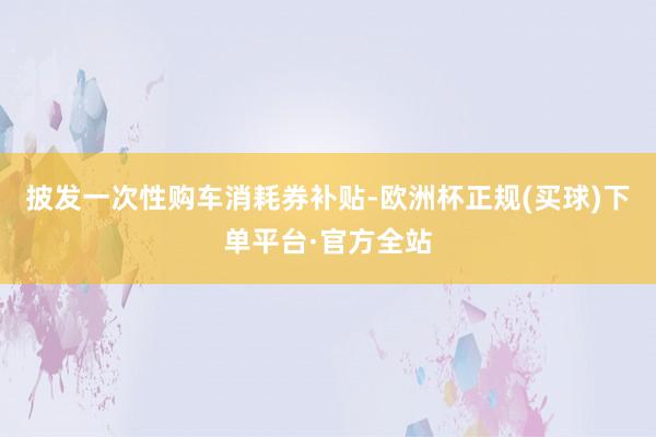 披发一次性购车消耗券补贴-欧洲杯正规(买球)下单平台·官方全站