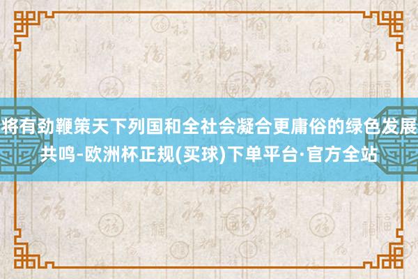 将有劲鞭策天下列国和全社会凝合更庸俗的绿色发展共鸣-欧洲杯正规(买球)下单平台·官方全站