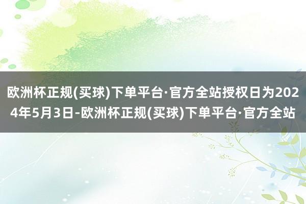 欧洲杯正规(买球)下单平台·官方全站授权日为2024年5月3日-欧洲杯正规(买球)下单平台·官方全站