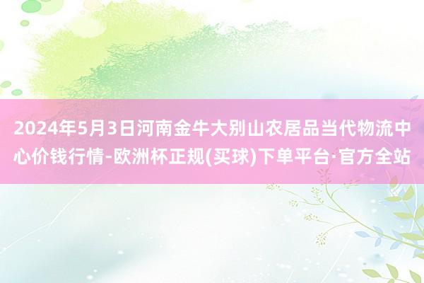 2024年5月3日河南金牛大别山农居品当代物流中心价钱行情-欧洲杯正规(买球)下单平台·官方全站