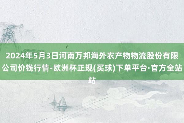 2024年5月3日河南万邦海外农产物物流股份有限公司价钱行情-欧洲杯正规(买球)下单平台·官方全站