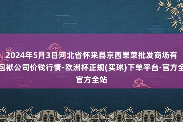 2024年5月3日河北省怀来县京西果菜批发商场有限包袱公司价钱行情-欧洲杯正规(买球)下单平台·官方全站