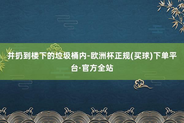 并扔到楼下的垃圾桶内-欧洲杯正规(买球)下单平台·官方全站