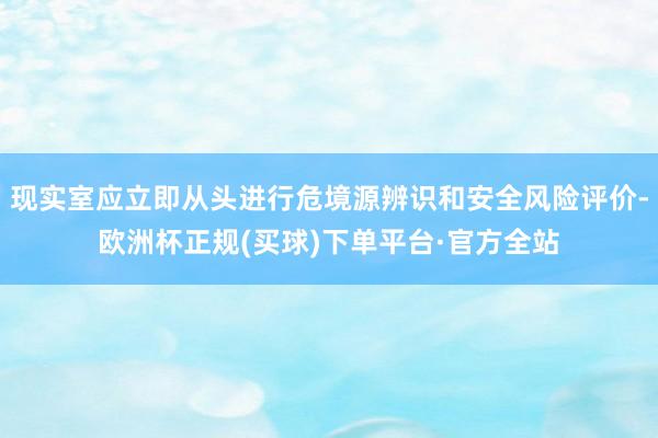 现实室应立即从头进行危境源辨识和安全风险评价-欧洲杯正规(买球)下单平台·官方全站