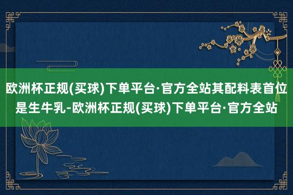 欧洲杯正规(买球)下单平台·官方全站其配料表首位是生牛乳-欧洲杯正规(买球)下单平台·官方全站