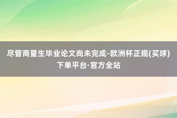 尽管商量生毕业论文尚未完成-欧洲杯正规(买球)下单平台·官方全站