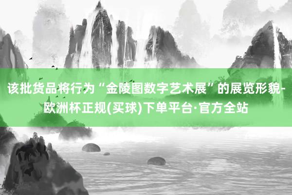 该批货品将行为“金陵图数字艺术展”的展览形貌-欧洲杯正规(买球)下单平台·官方全站