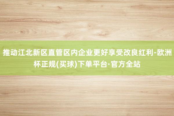 推动江北新区直管区内企业更好享受改良红利-欧洲杯正规(买球)下单平台·官方全站