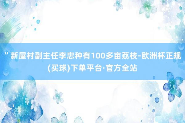 ”新屋村副主任李忠种有100多亩荔枝-欧洲杯正规(买球)下单平台·官方全站