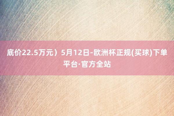 底价22.5万元）5月12日-欧洲杯正规(买球)下单平台·官方全站