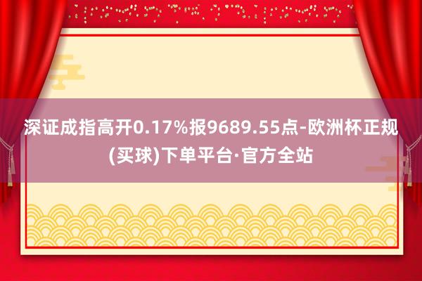 深证成指高开0.17%报9689.55点-欧洲杯正规(买球)下单平台·官方全站