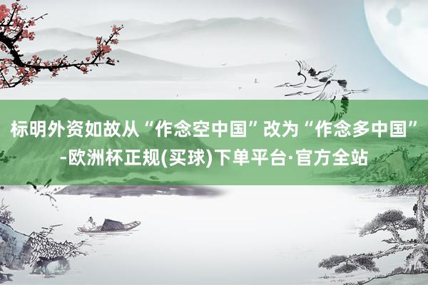 标明外资如故从“作念空中国”改为“作念多中国”-欧洲杯正规(买球)下单平台·官方全站