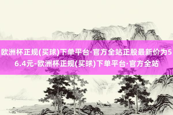 欧洲杯正规(买球)下单平台·官方全站正股最新价为56.4元-欧洲杯正规(买球)下单平台·官方全站