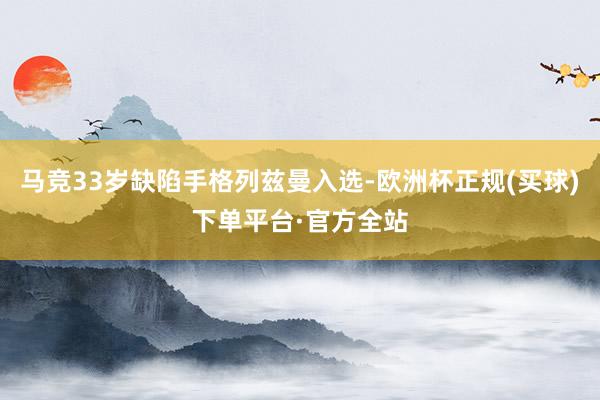 马竞33岁缺陷手格列兹曼入选-欧洲杯正规(买球)下单平台·官方全站