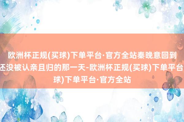 欧洲杯正规(买球)下单平台·官方全站秦晚意回到了程唯卿还没被认亲且归的那一天-欧洲杯正规(买球)下单平台·官方全站