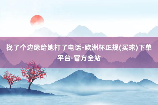 找了个边缘给她打了电话-欧洲杯正规(买球)下单平台·官方全站