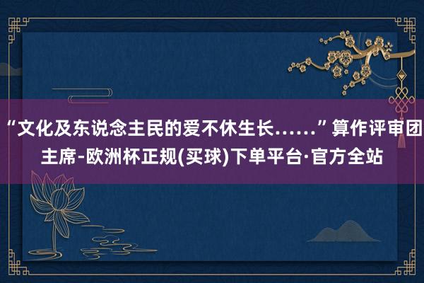 “文化及东说念主民的爱不休生长……”算作评审团主席-欧洲杯正规(买球)下单平台·官方全站