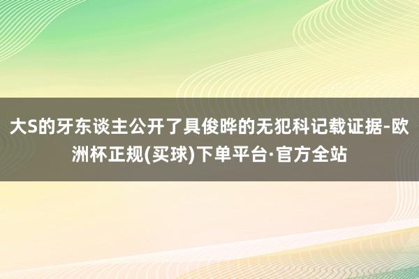 大S的牙东谈主公开了具俊晔的无犯科记载证据-欧洲杯正规(买球)下单平台·官方全站