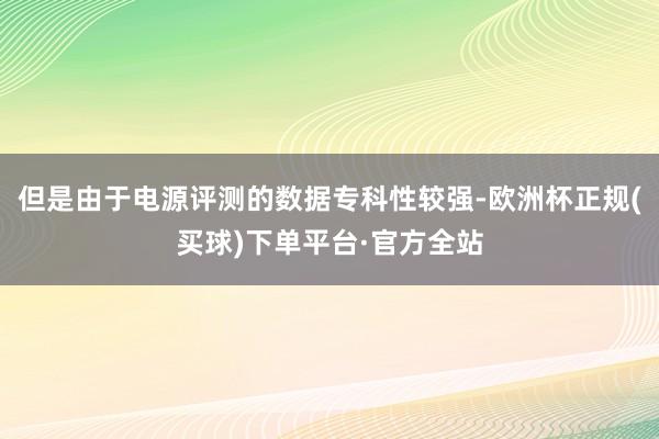 但是由于电源评测的数据专科性较强-欧洲杯正规(买球)下单平台·官方全站