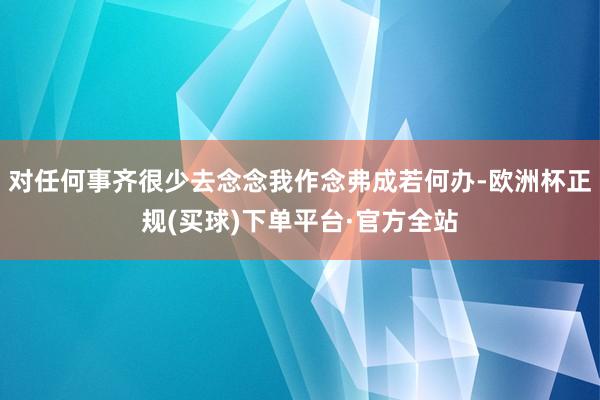 对任何事齐很少去念念我作念弗成若何办-欧洲杯正规(买球)下单平台·官方全站