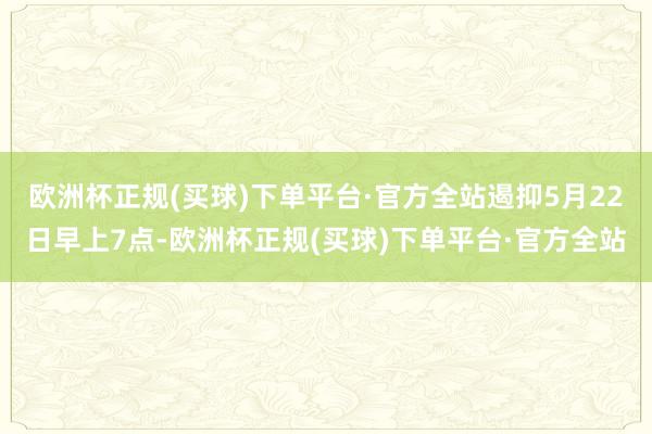 欧洲杯正规(买球)下单平台·官方全站遏抑5月22日早上7点-欧洲杯正规(买球)下单平台·官方全站