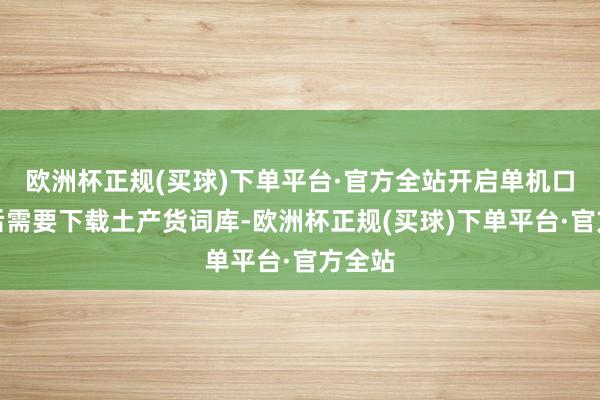 欧洲杯正规(买球)下单平台·官方全站开启单机口头之后需要下载土产货词库-欧洲杯正规(买球)下单平台·官方全站