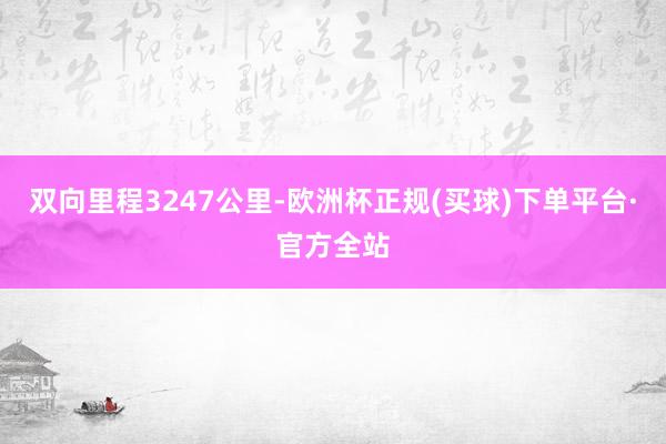 双向里程3247公里-欧洲杯正规(买球)下单平台·官方全站