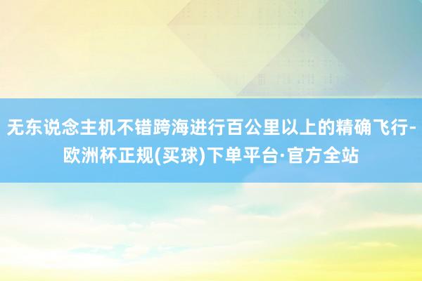 无东说念主机不错跨海进行百公里以上的精确飞行-欧洲杯正规(买球)下单平台·官方全站