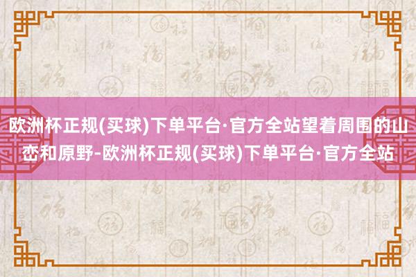 欧洲杯正规(买球)下单平台·官方全站望着周围的山峦和原野-欧洲杯正规(买球)下单平台·官方全站