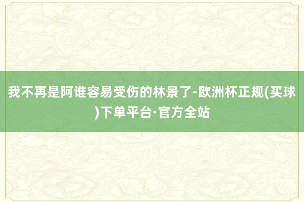 我不再是阿谁容易受伤的林景了-欧洲杯正规(买球)下单平台·官方全站