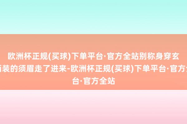 欧洲杯正规(买球)下单平台·官方全站别称身穿玄色西装的须眉走了进来-欧洲杯正规(买球)下单平台·官方全站