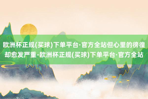 欧洲杯正规(买球)下单平台·官方全站但心里的徬徨却愈发严重-欧洲杯正规(买球)下单平台·官方全站