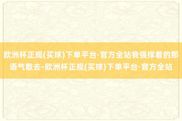 欧洲杯正规(买球)下单平台·官方全站我强撑着的那语气散去-欧洲杯正规(买球)下单平台·官方全站