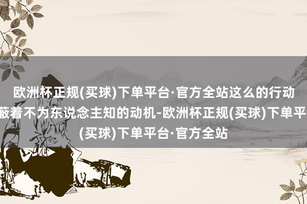 欧洲杯正规(买球)下单平台·官方全站这么的行动背后常常遮蔽着不为东说念主知的动机-欧洲杯正规(买球)下单平台·官方全站