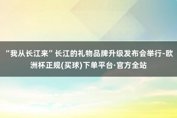 “我从长江来”长江的礼物品牌升级发布会举行-欧洲杯正规(买球)下单平台·官方全站